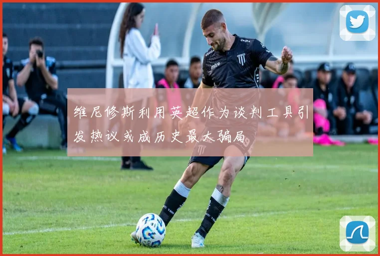 维尼修斯利用英超作为谈判工具引发热议或成历史最大骗局