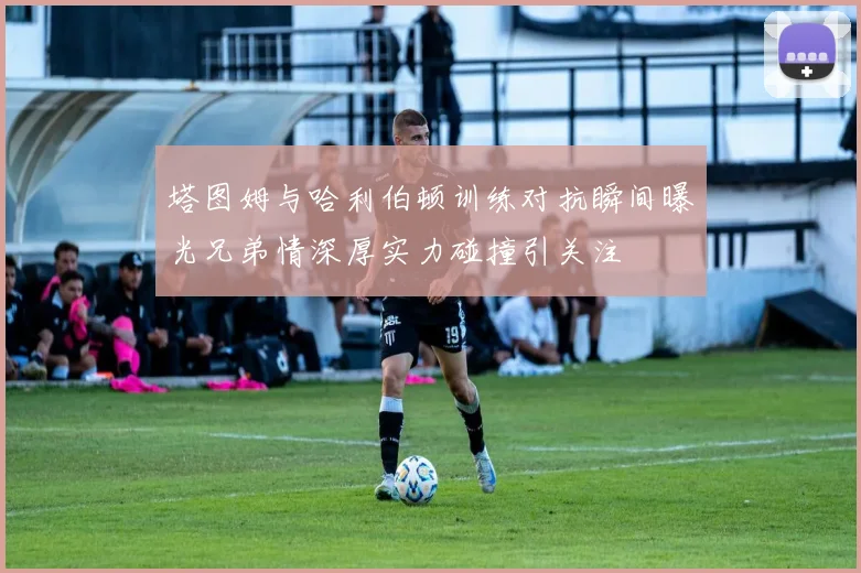 塔图姆与哈利伯顿训练对抗瞬间曝光兄弟情深厚实力碰撞引关注