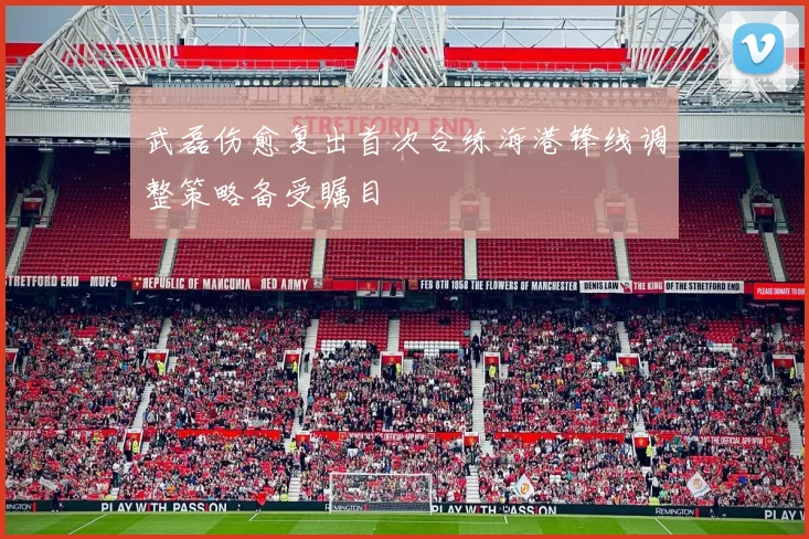 武磊伤愈复出首次合练海港锋线调整策略备受瞩目